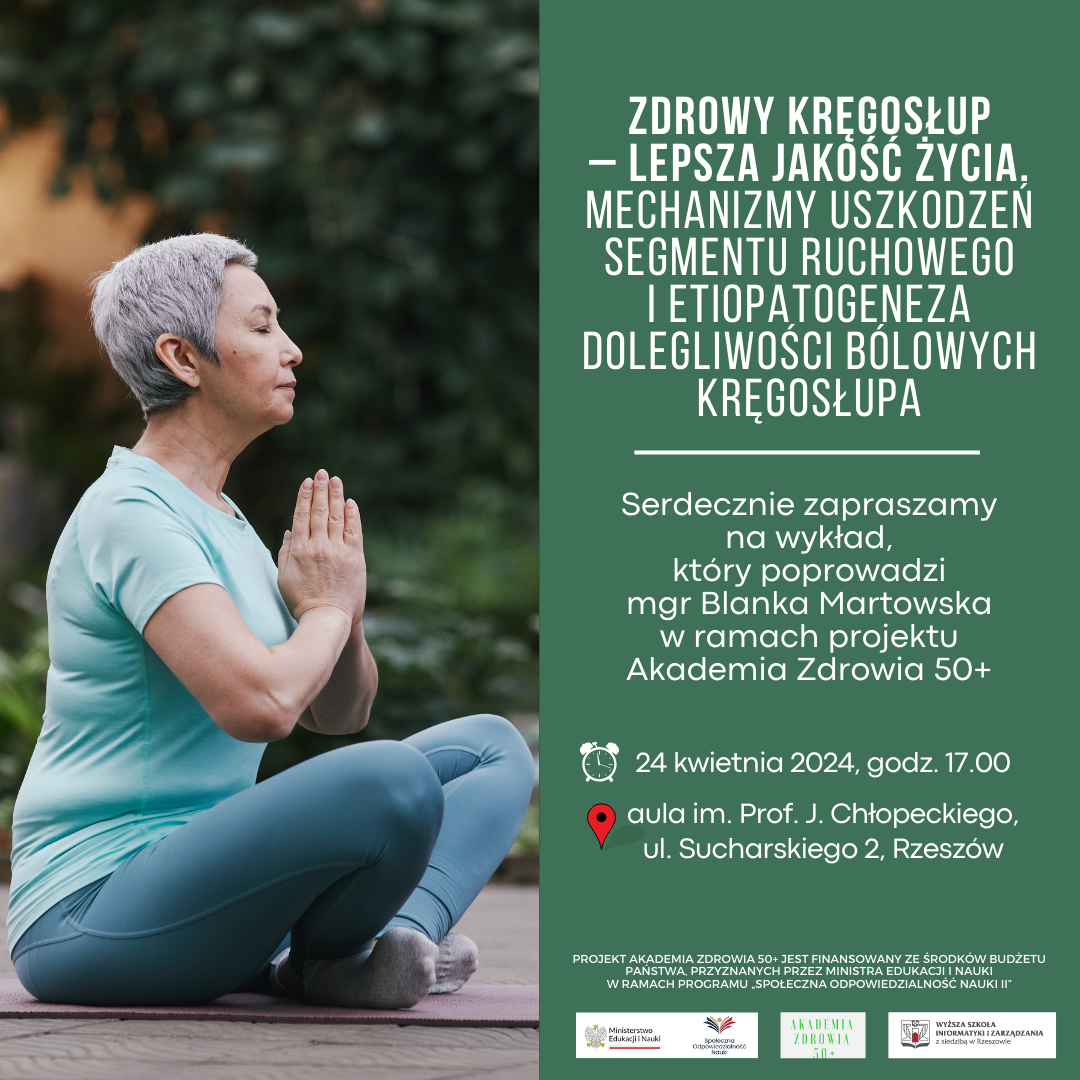Plakat – po lewej stronie zdjęcie starszej kobiety w stroju sportowym, siedzącej po turecku na macie. Po prawej na zielonym tle napisy: Zdrowy kręgosłup – lepsza jakość życia. Mechanizmy uszkodzeń segmentu ruchowego i etiopatogeneza dolegliwości bólowych kręgosłupa; Serdecznie zapraszamy na wykład, który poprowadzi mgr Blanka Martowska w ramach projektu Akademia Zdrowia 50+. Poniżej przy obrazku budzika napis – 24 kwietnia 2024, godz. 17.00. Pod spodem, po prawej stronie czerwonego znacznika pineski na mapie znajduje się napis - aula im. Prof. Jerzego Chłopeckiego, ul. Sucharskiego 2, Rzeszów. Poniżej mniejszymi literami - Projekt Akademia Zdrowia 50+ jest finansowany ze środków budżetu państwa, przyznanych przez Ministra Edukacji i Nauki w ramach programu „Społeczna odpowiedzialność nauki II”. Na samym dole trzy loga: Ministerstwa Zdrowia i Nauki; Akademii Zdrowia 50+; Wyższej Szkoły Informatyki i Zarządzania z siedzibą w Rzeszowie